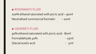 ■ ROSSMAN’S FLUID
100% ethanol saturated with picric acid – 90ml
Neutralized commercial formalin – 10ml
■ GENDRE’S FLUID
90% ethanol saturated with picric acid - 80ml
Formaldehyde 40% - 15ml
Glacial acetic acid - 5ml
 
