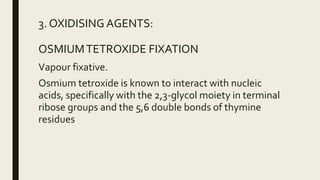 3. OXIDISING AGENTS:
OSMIUMTETROXIDE FIXATION
Vapour fixative.
Osmium tetroxide is known to interact with nucleic
acids, specifically with the 2,3-glycol moiety in terminal
ribose groups and the 5,6 double bonds of thymine
residues
 