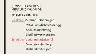 4. MISCELLANEOUS:
MERCURIC CHLORIDE:
FORMULAS IN USE:
Zenker’s Mercuric Chloride- 50g
Potassium dichromate 25g
Sodium sulfate 10g
Distilled water 1000ml
Schaudinn’s sublimated alcohol
Mercuric chloride 3g
Distilled water 50ml
 