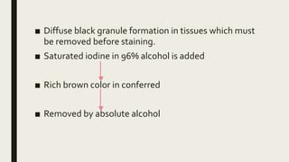 ■ Diffuse black granule formation in tissues which must
be removed before staining.
■ Saturated iodine in 96% alcohol is added
■ Rich brown color in conferred
■ Removed by absolute alcohol
 