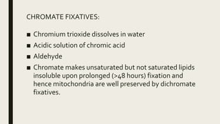 CHROMATE FIXATIVES:
■ Chromium trioxide dissolves in water
■ Acidic solution of chromic acid
■ Aldehyde
■ Chromate makes unsaturated but not saturated lipids
insoluble upon prolonged (>48 hours) fixation and
hence mitochondria are well preserved by dichromate
fixatives.
 