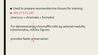 ■ Used to prepare neuroendocrine tissues for staining.
■ HELLY’S FLUID
(mercury + chromate + formalin)
For demonstrating chromaffin cells eg-adrenal medulla,
mitochondria, mitotic figures.
provides faster preservation
 