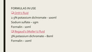 FORMULAS IN USE
 Orth’s fluid
2.5% potassium dichromate - 100ml
Sodium sulfate – 1gm
Formalin - 10ml
 Regaud’s (Moller’s) fluid
3% potassium dichromate – 80ml
Formalin – 20ml
 