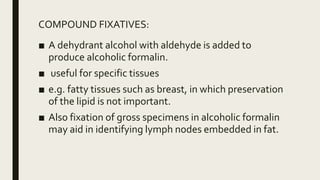 COMPOUND FIXATIVES:
■ A dehydrant alcohol with aldehyde is added to
produce alcoholic formalin.
■ useful for specific tissues
■ e.g. fatty tissues such as breast, in which preservation
of the lipid is not important.
■ Also fixation of gross specimens in alcoholic formalin
may aid in identifying lymph nodes embedded in fat.
 