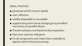IDEAL FIXATIVE:
■ penetrate and fix tissues rapidly
■ cost- effective
■ readily disposable or recyclable
■ support long-term tissue storage giving excellent
microtomy of paraffin blocks
■ Prevent autolysis and bacterial decomposition
■ Non-toxic and non-allergenic
■ Fix all components and make them insoluble to
agents used in tissue processing.
 