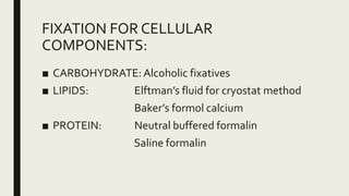 FIXATION FOR CELLULAR
COMPONENTS:
■ CARBOHYDRATE: Alcoholic fixatives
■ LIPIDS: Elftman’s fluid for cryostat method
Baker’s formol calcium
■ PROTEIN: Neutral buffered formalin
Saline formalin
 