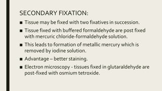 SECONDARY FIXATION:
■ Tissue may be fixed with two fixatives in succession.
■ Tissue fixed with buffered formaldehyde are post fixed
with mercuric chloride-formaldehyde solution.
■ This leads to formation of metallic mercury which is
removed by iodine solution.
■ Advantage – better staining.
■ Electron microscopy - tissues fixed in glutaraldehyde are
post-fixed with osmium tetroxide.
 