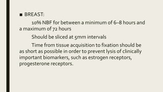■ BREAST:
10% NBF for between a minimum of 6–8 hours and
a maximum of 72 hours
Should be sliced at 5mm intervals
Time from tissue acquisition to fixation should be
as short as possible in order to prevent lysis of clinically
important biomarkers, such as estrogen receptors,
progesterone receptors.
 