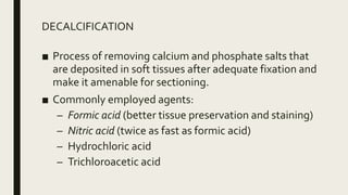 DECALCIFICATION
■ Process of removing calcium and phosphate salts that
are deposited in soft tissues after adequate fixation and
make it amenable for sectioning.
■ Commonly employed agents:
– Formic acid (better tissue preservation and staining)
– Nitric acid (twice as fast as formic acid)
– Hydrochloric acid
– Trichloroacetic acid
 