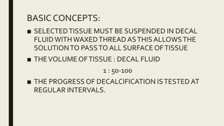 BASIC CONCEPTS:
■ SELECTEDTISSUE MUST BE SUSPENDED IN DECAL
FLUIDWITHWAXEDTHREAD ASTHIS ALLOWSTHE
SOLUTIONTO PASSTO ALL SURFACE OFTISSUE
■ THEVOLUME OFTISSUE : DECAL FLUID
1 : 50-100
■ THE PROGRESS OF DECALCIFICATION ISTESTED AT
REGULAR INTERVALS.
 