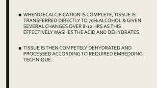 ■ WHEN DECALCIFICATION IS COMPLETE,TISSUE IS
TRANSFERRED DIRECTLYTO 70% ALCOHOL & GIVEN
SEVERAL CHANGES OVER 8-12 HRS ASTHIS
EFFECTIVELYWASHESTHE ACID AND DEHYDRATES.
■ TISSUE ISTHEN COMPETELY DEHYDRATED AND
PROCESSED ACCORDINGTO REQUIRED EMBEDDING
TECHNIQUE.
 