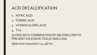 ACID DECALCIFICATION
1. NITRIC ACID
2. FORMIC ACID
3. HYDROCHLORIC ACID
4. TCA
ALONGWITH COMBINATIONOF NEUTRALIZERTO
PREVENT EXCESSIVETISSUE SWELLING
Ideal time required is 24-48 hrs.
 
