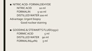 ■ NITRIC ACID- FORMALDEHYDE
NITRIC ACID 10 ml
FORMALIN 5-10 ml
DISTILLEDWATER 100 ml
Advantage: Urgent biopsy
Good nuclear staining
■ GOODING & STEWART’S FLUID(1932)
FORMIC ACID 5 ml
DISTILLEDWATER 90 ml
FORMALIN(40%) 5 ml
 