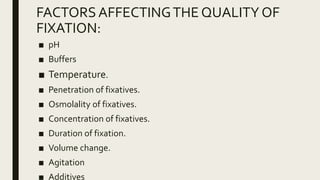 FACTORSAFFECTINGTHE QUALITY OF
FIXATION:
■ pH
■ Buffers
■ Temperature.
■ Penetration of fixatives.
■ Osmolality of fixatives.
■ Concentration of fixatives.
■ Duration of fixation.
■ Volume change.
■ Agitation
■ Additives
 