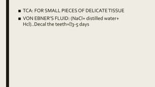 ■ TCA: FOR SMALL PIECES OF DELICATETISSUE
■ VON EBNER’S FLUID: (NaCl+ distilled water+
Hcl)..Decal the teeth= 3-5 days
 
