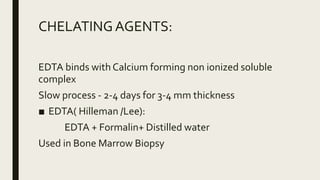 CHELATINGAGENTS:
EDTA binds with Calcium forming non ionized soluble
complex
Slow process - 2-4 days for 3-4 mm thickness
■ EDTA( Hilleman /Lee):
EDTA + Formalin+ Distilled water
Used in Bone Marrow Biopsy
 