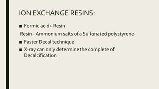 ION EXCHANGE RESINS:
■ Formic acid+ Resin
Resin - Ammonium salts of a Sulfonated polystyrene
■ Faster Decal technique
■ X-ray can only determine the complete of
Decalcification
 