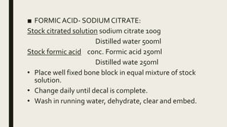 ■ FORMIC ACID- SODIUM CITRATE:
Stock citrated solution sodium citrate 100g
Distilled water 500ml
Stock formic acid conc. Formic acid 250ml
Distilled wate 250ml
• Place well fixed bone block in equal mixture of stock
solution.
• Change daily until decal is complete.
• Wash in running water, dehydrate, clear and embed.
 