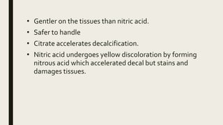 • Gentler on the tissues than nitric acid.
• Safer to handle
• Citrate accelerates decalcification.
• Nitric acid undergoes yellow discoloration by forming
nitrous acid which accelerated decal but stains and
damages tissues.
 