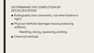 DETERMININGTHE COMPLETIONOF
DECALCIFICATION:
■ Radiography (not convenient, not when fixative is
HgCl)
■ Physical methods (damages tissues producing
artifacts)
-Needling, slicing, squeezing, probing.
■ Chemical methods
 