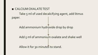 ■ CALCIUM OXALATETEST
Take 5 ml of used decalcifying agent, add litmus
paper.
Add ammonium hydroxide drop by drop
Add 5 ml of ammonium oxalate and shake well
Allow it for 30 minutes to stand.
 