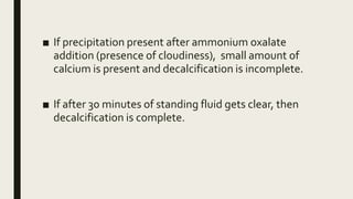 ■ If precipitation present after ammonium oxalate
addition (presence of cloudiness), small amount of
calcium is present and decalcification is incomplete.
■ If after 30 minutes of standing fluid gets clear, then
decalcification is complete.
 