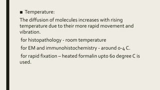 ■ Temperature:
The diffusion of molecules increases with rising
temperature due to their more rapid movement and
vibration.
for histopathology - room temperature
for EM and immunohistochemistry - around 0-4 C.
for rapid fixation – heated formalin upto 60 degreeC is
used.
 