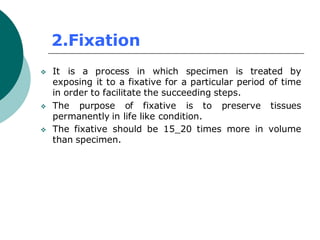 2.Fixation
❖ It is a process in which specimen is treated by
exposing it to a fixative for a particular period of time
in order to facilitate the succeeding steps.
❖ The purpose of fixative is to preserve tissues
permanently in life like condition.
❖ The fixative should be 15_20 times more in volume
than specimen.
 