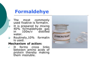 Formaldehye
❑ The most commonly
used fixative is formalin.
❑ It is prepared by mixing
40% formaldehyde gas
in 100w/v distilled
water.
❑ Routinely,10% formalin
is used.
Mechanism of action:
✓ It forms cross links
between amino acids of
protein thereby making
them insoluble.
 