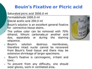 Bouin’s Fixative or Picric acid
 Saturated picric acid 3000.0 ml
 Formaldehyde 1000.0 ml
 Glacial acetic acid 200.0 ml
➢ Bouin’s solution is an excellent general fixative
for connective tissue stains.
➢ The yellow color can be removed with 70%
ethanol, lithium carbonate,or another acid
dye, separately or during the staining
sequence.
➢ Bouin’s solution destroys membranes,
therefore intact nuclei cannot be recovered
from Bouin’s fixed tissue and there may be
extensive shrinkage of larger specimens.
➢ Bouin’s fixative is carcinogenic, irritant and
toxic.
➢ To prevent from any difficulty, one should
wear gloves, work in ventilated area.
 
