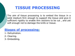 TISSUE PROCESSING
The aim of tissue processing is to embed the tissue in a
solid medium firm enough to support the tissue and give it
sufficient rigidity to enable thin sections to be cut , and yet
soft enough not to damage the knife or tissue.
Stages of processing:
1- Dehydration.
2- Clearing.
3- Embedding.
 