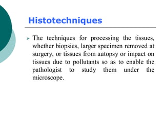 Histotechniques
➢ The techniques for processing the tissues,
whether biopsies, larger specimen removed at
surgery, or tissues from autopsy or impact on
tissues due to pollutants so as to enable the
pathologist to study them under the
microscope.
 