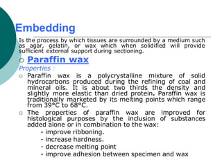 Embedding
Is the process by which tissues are surrounded by a medium such
as agar, gelatin, or wax which when solidified will provide
sufficient external support during sectioning.
 Paraffin wax
Properties :
 Paraffin wax is a polycrystalline mixture of solid
hydrocarbons produced during the refining of coal and
mineral oils. It is about two thirds the density and
slightly more elastic than dried protein. Paraffin wax is
traditionally marketed by its melting points which range
from 39°C to 68°C.
 The properties of paraffin wax are improved for
histological purposes by the inclusion of substances
added alone or in combination to the wax:
- improve ribboning.
- increase hardness.
- decrease melting point
- improve adhesion between specimen and wax
 
