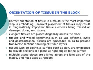 ORIENTATION OF TISSUE IN THE BLOCK
 Correct orientation of tissue in a mould is the most important
step in embedding. Incorrect placement of tissues may result
in diagnostically important tissue elements being missed or
damaged during microtomy.
 elongate tissues are placed diagonally across the block.
 tubular and walled specimens such as vas deferens, cysts
and gastrointestinal tissues are embedded so as to provide
transverse sections showing all tissue layers
 tissues with an epithelial surface such as skin, are embedded
to provide sections in a plane at right angles to the surface
 multiple tissue pieces are aligned across the long axis of the
mould, and not placed at random
 