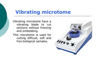 Vibrating microtome
Vibrating microtome have a
vibrating blade to cut
sections without freezing
and embedding.
This microtome is used for
cutting difficult, soft and
fres biological samples.
 
