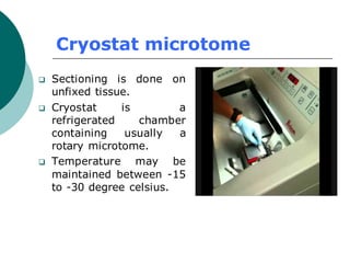 Cryostat microtome
❑ Sectioning is done on
unfixed tissue.
❑ Cryostat is a
refrigerated chamber
containing usually a
rotary microtome.
❑ Temperature may be
maintained between -15
to -30 degree celsius.
 