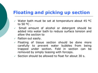 Floating and picking up section
✓ Water bath must be set at temperature about 45 ºC
to 50 ºC .
✓ Small amount of alcohol or detergent should be
added into water bath to reduce surface tension and
allow the section to
✓ flatten out easily.
✓ Floating of tissue section should be done more
carefully to prevent water bubbles from being
trapped under section. Fold in section can be
removed by simply teasing with forceps.
✓ Section should be allowed to float for about 30 s.
 