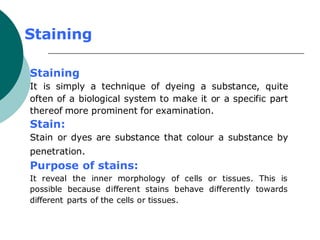 Staining
Staining
It is simply a technique of dyeing a substance, quite
often of a biological system to make it or a specific part
thereof more prominent for examination.
Stain:
Stain or dyes are substance that colour a substance by
penetration.
Purpose of stains:
It reveal the inner morphology of cells or tissues. This is
possible because different stains behave differently towards
different parts of the cells or tissues.
 