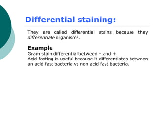 Differential staining:
They are called differential stains because they
differentiate organisms.
Example
Gram stain differential between – and +.
Acid fasting is useful because it differentiates between
an acid fast bacteria vs non acid fast bacteria.
 