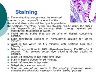 Staining
❑ The embedding process must be reversed
in order to get the paraffin wax out of the
tissue and allow water soluble dyes to penetrate
the sections. Therefore, before any staining can be done, the slides
are "deparaffinized“ by running them through xylenes (or
substitutes) to alcohols to water.
❑ There are no stains that can be done on tissues containing
paraffin.
❑ Stain rehydrated sections in Hematoxylin solution for 20-40
minutes.
❑ Wash in tap water for 1-5 minutes, until sections turn blue
("bluing").
❑ Differentiate sections in 70% ethanol—containing 1% HCl—for 5
seconds. This removes excess dye, allowing nuclear details to
emerge.
❑ Wash 1-5 minutes in tap water until blue.
❑ Stain in Eosin solution for 10 minutes.
❑ Wash 1-5 minutes in tap water.
❑ Dehydrate, clear and mount.
❑ Note the use of tap water in the washing steps—tap water
provides the alkanlinity necessary for the "bluing" process.
 