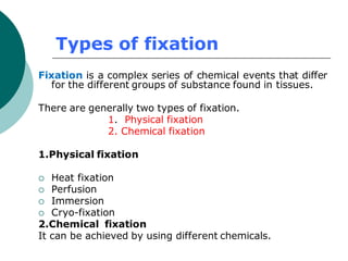 Types of fixation
Fixation is a complex series of chemical events that differ
for the different groups of substance found in tissues.
There are generally two types of fixation.
1. Physical fixation
2. Chemical fixation
1.Physical fixation
 Heat fixation
 Perfusion
 Immersion
 Cryo-fixation
2.Chemical fixation
It can be achieved by using different chemicals.
 