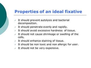 Properties of an ideal fixative
✓ It should prevent autolysis and bacterial
decomposition.
✓ It should penetrate evenly and rapidly.
✓ It should avoid excessive hardness of tissue.
✓ It should not cause shrinkage or swelling of the
cells.
✓ It should enhance staining of tissue.
✓ It should be non toxic and non allergic for user.
✓ It should not be very expensive.
 