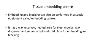 Tissue embedding centre
• Embedding and blocking can also be performed in a special
equipment called embedding centre.
• It has a wax reservoir, heated area for steel moulds, wax
dispenser and separate hot and cold plate for embedding and
blocking.
 
