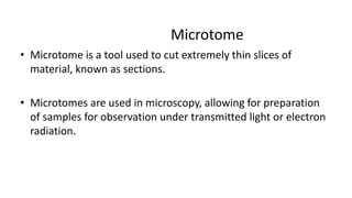 Microtome
• Microtome is a tool used to cut extremely thin slices of
material, known as sections.
• Microtomes are used in microscopy, allowing for preparation
of samples for observation under transmitted light or electron
radiation.
 