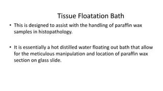 Tissue Floatation Bath
• This is designed to assist with the handling of paraffin wax
samples in histopathology.
• It is essentially a hot distilled water floating out bath that allow
for the meticulous manipulation and location of paraffin wax
section on glass slide.
 