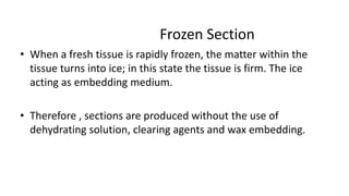 Frozen Section
• When a fresh tissue is rapidly frozen, the matter within the
tissue turns into ice; in this state the tissue is firm. The ice
acting as embedding medium.
• Therefore , sections are produced without the use of
dehydrating solution, clearing agents and wax embedding.
 