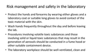 Risk management and safety in the laboratory
• Protect the hands and forearms by wearing either gloves and a
laboratory coat or suitable long gloves to avoid contact of the
toxic material with the skin.
• Wash hands frequently throughout the day and before leaving
the lab.
• Procedures involving volatile toxic substances and those
involving solid or liquid toxic substances that may result in the
generation of aerosols should be conducted in a fume hood or
other suitable containment device.
• The laboratory workplace should be well-ventilated, clean and
 