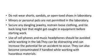 • Do not wear shorts, sandals, or open-toed shoes in laboratory.
• Minors or personal pets are not permitted in the laboratory.
• Secure any dangling jewelry, restrain loose clothing, and tie
back long hair that might get caught in equipment before
starting work.
• Use of cell phones and music headphones should be avoided
while working in the lab.They can be distracting and can
increase the potential for an accident to occur. They can also
become contaminated if handled while working with
hazardous materials.
 