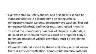 • Eye wash station, safety shower and first aid kits should be
standard facilities in a laboratory. Fire extinguishers,
emergency shower systems, emergency eye washers, first aid,
emergency blankets, and hoods must be checked monthly.
• To avoid the unnecessary purchase of chemical materials, a
detailed list of chemical materials must be prepared. Only a
minimum amount of volatile chemicals must be kept in the
laboratory.
• Chemical material should be stored and safely secured where
there is sufficient ventilation. Combustible chemical material
 