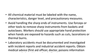 • All chemical material must be labeled with the name,
characteristics, danger level, and precautionary measures.
• Avoid handling the sharp ends of instruments. Use forceps or
other tools to remove sharp instruments from baskets and
autoclaves. Workers should use appropriate hand protection
when hands are exposed to hazards such as cuts, lacerations or
thermal burns.
• Laboratory accidents must be documented and investigated
with incident reports and industrial accident reports. Obtain
medical advice (first aid officer, doctor, poisons information
 